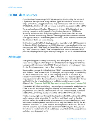 ODBC data sources




ODBC data sources
                    Open Database Connectivity (ODBC) is a standard developed by the Microsoft
                    Corporation through which many different types of data can be accessed by a
                    single application. An application need only communicate with one set of files
                    (ODBC) to be able to work with any source of data that can be accessed by ODBC.
                    There are hundreds of Database Management Systems (DBMS) available for
                    personal computers, and thousands of applications that access DBMS data.
                    Normally, a company that designs an application that accesses data, such as
                    Crystal Reports, must develop a means for the application to communicate with
                    each type of data that a customer might want to use. Crystal Reports does this with
                    the databases that it can access directly.
                    On the other hand, if a DBMS simply provides a means by which ODBC can access
                    its data, the DBMS data becomes an ODBC data source. Any application that can
                    communicate with ODBC (such as Crystal Reports), will instantly have access to
                    any ODBC data source. With ODBC drivers available for most common DBMS
                    products, the range of data types that Crystal Reports can use is almost unlimited.


Advantages
                    Perhaps the biggest advantage to accessing data through ODBC is the ability to
                    access a wide range of data with just one interface. Since most popular Database
                    Management Systems now offer ODBC drivers, with more appearing every day,
                    Crystal Reports can use any type of data you have.
                    Because of the extreme flexibility built into ODBC, you can use the same report file
                    with different ODBC data sources. For example, you might design a report using
                    an Oracle data source, and later, if your company switches to Microsoft SQL
                    Server, you can simply change the ODBC data source used by your report. The
                    only requirement is that the new data source must have the same structure (tables
                    and fields) that the original data source had (although table names can be
                    different). See “Changing the ODBC data source accessed by a report” on page 561.
                    Experienced SQL (Structured Query Language) programmers also benefit from the
                    ODBC standard. Since Crystal Reports uses SQL to communicate with ODBC, SQL
                    programmers and Database Administrators can view and edit the SQL statements
                    sent to ODBC, controlling exactly how data is retrieved from the data source.
                    Finally, by using SQL pass-through technology to send an SQL statement to ODBC
                    and retrieve an initial set of data, Crystal Reports off-loads much of the data
                    retrieval and sorting work on to the server system, freeing up local memory and
                    resources for more important tasks. In addition, only the data specified by the SQL
                    statement is returned to Crystal Reports, reducing network traffic and the use of
                    network resources. By working more efficiently with the original data, Crystal
                    Reports saves you time and effort, and lets you concentrate on the design process
                    and other more important work.



602                                                                           Crystal Reports User’s Guide
 