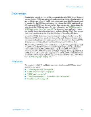 28: Accessing Data Sources



Disadvantages
                    Because of the many layers involved in passing data through ODBC from a database
                    to an application, ODBC data sources often take more time to return data than natively
                    accessed data sources. First, Crystal Reports must request some data. The request must
                    be translated by the ODBC translation layer into a format that ODBC understands (an
                    SQL statement). ODBC must determine where the requested data exists, and pass the
                    request on to the ODBC data source. For more information, see “DBMS translation
                    (ODBC data source) layer” on page 605. The data source must analyze the request
                    and translate it again into a format that can be understood by the DBMS. This complex
                    process not only takes time, but it can also fail at any of several possible levels.
                    In addition, ODBC data sources must be correctly configured and set up in the
                    Odbc.ini and Odbcinst.ini files before they can be used. If you create a report on
                    one system and try to open it on another system that does not have the same ODBC
                    data source set up, Crystal Reports will not be able to connect to the data.
                    When working with ODBC, you should also be aware that the SQL language used
                    by ODBC is based on the standards set for the SQL language by the American
                    National Standards Institute (ANSI). Some SQL-based DBMS applications,
                    however, provide additional features to the SQL language that are specific to that
                    DBMS. If your data uses features unique to your DBMS, ODBC will not be able to
                    translate those features (though in many cases it will still retrieve most of the data).
                    See “The SQL language” on page 539.


Five layers
                    The process by which Crystal Reports accesses data from an ODBC data source
                    consists of five layers:
                    I “Crystal Reports layer” on page 604
                    I “ODBC translation layer” on page 604
                    I “ODBC layer” on page 605
                    I “DBMS translation (ODBC data source) layer” on page 605
                    I “Database layer” on page 606.




Crystal Reports User’s Guide                                                                            603
 
