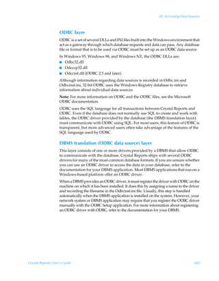 28: Accessing Data Sources



                    ODBC layer
                    ODBC is a set of several DLLs and INI files built into the Windows environment that
                    act as a gateway through which database requests and data can pass. Any database
                    file or format that is to be used via ODBC must be set up as an ODBC data source.
                    In Windows 95, Windows 98, and Windows NT, the ODBC DLLs are:
                    I Odbc32.dll
                    I Odcccp32.dll
                    I Odccint.dll (ODBC 2.5 and later).

                    Although information regarding data sources is recorded in Odbc.ini and
                    Odbcinst.ini, 32-bit ODBC uses the Windows Registry database to retrieve
                    information about individual data sources.
                    Note: For more information on ODBC and the ODBC files, see the Microsoft
                    ODBC documentation.
                    ODBC uses the SQL language for all transactions between Crystal Reports and
                    ODBC. Even if the database does not normally use SQL to create and work with
                    tables, the ODBC driver provided by the database (the DBMS translation layer)
                    must communicate with ODBC using SQL. For most users, this feature of ODBC is
                    transparent, but more advanced users often take advantage of the features of the
                    SQL language used by ODBC.

                    DBMS translation (ODBC data source) layer
                    This layer consists of one or more drivers provided by a DBMS that allow ODBC
                    to communicate with the database. Crystal Reports ships with several ODBC
                    drivers for many of the most common database formats. If you are unsure whether
                    you can use an ODBC driver to access the data in your database, refer to the
                    documentation for your DBMS application. Most DBMS applications that run on a
                    Windows-based platform offer an ODBC driver.
                    When a DBMS provides an ODBC driver, it must register the driver with ODBC on the
                    machine on which it has been installed. It does this by assigning a name to the driver
                    and recording the filename in the Odbcinst.ini file. Usually, this step is handled
                    automatically when the DBMS application is installed on the system. However, your
                    network system or DBMS application may require that you register the ODBC driver
                    manually with the ODBC Setup application. For more information about registering
                    an ODBC driver with ODBC, refer to the documentation for your DBMS.




Crystal Reports User’s Guide                                                                          605
 