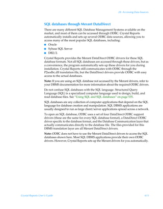 28: Accessing Data Sources



                    SQL databases through Merant DataDirect
                    There are many different SQL Database Management Systems available on the
                    market, and most of them can be accessed through ODBC. Crystal Reports
                    automatically installs and sets up several ODBC data sources, allowing you to
                    access many of the most popular SQL databases, including:
                    I Oracle
                    I Sybase SQL Server
                    I DB2/2.

                    Crystal Reports provides the Merant DataDirect ODBC drivers for these SQL
                    database formats. Not all SQL databases are accessed through these drivers, but as
                    a convenience, the program automatically sets up these drivers for you during
                    installation. Crystal Reports still communicates with ODBC through the
                    P2sodbc.dll translation file, but the DataDirect drivers provide ODBC with easy
                    access to the actual databases.
                    Note: If you are using an SQL database not accessed by the Merant drivers, refer to
                    your DBMS documentation for more information about the required ODBC drivers.
                    Do not confuse SQL databases with the SQL language. Structured Query
                    Language (SQL) is a specialized computer language used to design, build, and
                    read database files. See “Using SQL and SQL databases” on page 535.
                    SQL databases are any collection of computer applications that depend on the SQL
                    language for database creation and manipulation. SQL DBMS applications are
                    usually designed to run as large client/server applications spread across a network.
                    To open an SQL database, ODBC uses a set of four DataDirect ODBC support
                    drivers (these are the same for every SQL database format), a DataDirect ODBC
                    driver specific to the database format, and the Database Communication layer that
                    actually communicates directly to the database file. The files provided for this
                    DBMS translation layer are all Merant DataDirect drivers.
                    Note: ODBC does not have to use the Merant DataDirect drivers to access the SQL
                    databases shown here. Most SQL DBMS applications provide their own ODBC
                    drivers. However, Crystal Reports sets up the Merant drivers for you automatically.




Crystal Reports User’s Guide                                                                         611
 