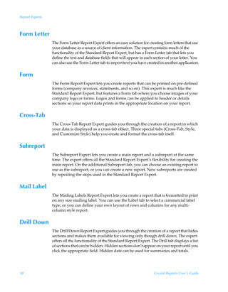 Report Experts



Form Letter
                 The Form Letter Report Expert offers an easy solution for creating form letters that use
                 your database as a source of client information. The expert contains much of the
                 functionality of the Standard Report Expert, but has a Form Letter tab that lets you
                 define the text and database fields that will appear in each section of your letter. You
                 can also use the Form Letter tab to import text you have created in another application.


Form
                 The Form Report Expert lets you create reports that can be printed on pre-defined
                 forms (company invoices, statements, and so on). This expert is much like the
                 Standard Report Expert, but features a Form tab where you choose images of your
                 company logo or forms. Logos and forms can be applied to header or details
                 sections so your report data prints in the appropriate location on your report.


Cross-Tab
                 The Cross-Tab Report Expert guides you through the creation of a report in which
                 your data is displayed as a cross-tab object. Three special tabs (Cross-Tab, Style,
                 and Customize Style) help you create and format the cross-tab itself.


Subreport
                 The Subreport Expert lets you create a main report and a subreport at the same
                 time. The expert offers all the Standard Report Expert’s flexibility for creating the
                 main report. On the additional Subreport tab, you can choose an existing report to
                 use as the subreport, or you can create a new report. New subreports are created
                 by repeating the steps used in the Standard Report Expert.


Mail Label
                 The Mailing Labels Report Expert lets you create a report that is formatted to print
                 on any size mailing label. You can use the Label tab to select a commercial label
                 type, or you can define your own layout of rows and columns for any multi-
                 column style report.


Drill Down
                 The Drill Down Report Expert guides you through the creation of a report that hides
                 sections and makes them available for viewing only though drill down. The expert
                 offers all the functionality of the Standard Report Expert. The Drill tab displays a list
                 of sections that can be hidden. Hidden sections don’t appear on your report until you
                 click the appropriate field. Hidden data can be used for summaries and totals.




38                                                                             Crystal Reports User’s Guide
 