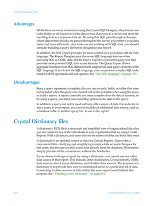 Crystal Dictionary files



Advantages
                      While there are many reasons for using the Crystal SQL Designer, the primary one
                      is the ability to off-load most of the data retrieval process to a server and store the
                      resulting data as a separate data set. By using this SQL pass-through technique,
                      where data retrieval tasks are passed through to the server, you retrieve your data
                      faster and more efficiently. Any time you are working with SQL data, you should
                      consider building a query file before designing your report.
                      In addition, the SQL Expert provides for more control over your data with the SQL
                      language. The Report Designer provides some SQL language features when
                      accessing SQL or ODBC data, but the Query Expert is a powerful query tool that
                      provides more powerful SQL data access features. The Query Expert allows
                      aggregate functions in an SQL statement and supports all data query elements of the
                      SQL language. If you know the SQL language, you can perform complex SQL tasks
                      using UNION operations and sub-queries. See “The SQL language” on page 539.


Disadvantages
                      Since a query represents a complete data set, any records, fields, or tables that were
                      not included when the query was created will not be available when using the query
                      to build a report. A report cannot be any more complex than the data it accesses, so
                      by using a query, you limit your reporting options to the data in the query.
                      In addition, a query can not be used with any other source of data. If you decide to
                      use a query in your report, you can not include an additional data source, such as
                      a database table or another query file, to use in the report.


Crystal Dictionary files
                      A dictionary (.DC5) file is a structured and simplified view of organizational data that
                      you can create for any of the individuals in your organization that are using Crystal
                      Reports. With a dictionary, end users only see the subset of tables and fields they need.
                      A dictionary is an optional source of data for Crystal Reports. It provides a
                      convenient filter, clarifying and simplifying complex data access techniques for
                      end users, but the user can still access data directly from the database. Dictionaries
                      simply provide all the convenience without the headaches.
                      If you choose to design a report by using a dictionary, you cannot use any other
                      data source in that report. This includes other dictionaries, Crystal reports, ODBC
                      data sources, direct access databases, and all other data sources. The purpose of a
                      dictionary is to provide fast, easy to understand access to a particular set of data.
                      Connecting to other sources of data within the same report would defeat this
                      purpose. See “Creating a new dictionary” on page 641.




618                                                                                Crystal Reports User’s Guide
 