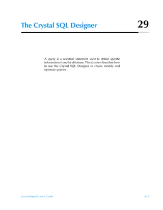 The Crystal SQL Designer                                                        29


                    A query is a selection statement used to obtain specific
                    information from the database. This chapter describes how
                    to use the Crystal SQL Designer to create, modify and
                    optimize queries.




Crystal Reports User’s Guide                                                     621
 