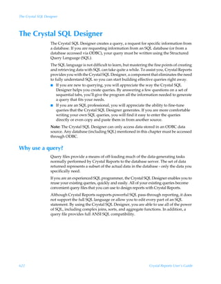 The Crystal SQL Designer




The Crystal SQL Designer
                   The Crystal SQL Designer creates a query, a request for specific information from
                   a database. If you are requesting information from an SQL database (or from a
                   database accessed via ODBC), your query must be written using the Structured
                   Query Language (SQL).
                   The SQL language is not difficult to learn, but mastering the fine points of creating
                   and retrieving data with SQL can take quite a while. To assist you, Crystal Reports
                   provides you with the Crystal SQL Designer, a component that eliminates the need
                   to fully understand SQL so you can start building effective queries right away.
                   I If you are new to querying, you will appreciate the way the Crystal SQL
                       Designer helps you create queries. By answering a few questions on a set of
                       sequential tabs, you’ll give the program all the information needed to generate
                       a query that fits your needs.
                   I If you are an SQL professional, you will appreciate the ability to fine-tune
                       queries that the Crystal SQL Designer generates. If you are more comfortable
                       writing your own SQL queries, you will find it easy to enter the queries
                       directly or even copy and paste them in from another source.
                   Note: The Crystal SQL Designer can only access data stored in an ODBC data
                   source. Any database (including SQL) mentioned in this chapter must be accessed
                   through ODBC.


Why use a query?
                   Query files provide a means of off-loading much of the data-generating tasks
                   normally performed by Crystal Reports to the database server. The set of data
                   returned represents a subset of the actual data in the database - only the data you
                   specifically need.
                   If you are an experienced SQL programmer, the Crystal SQL Designer enables you to
                   reuse your existing queries, quickly and easily. All of your existing queries become
                   convenient query files that you can use to design reports with Crystal Reports.
                   Although Crystal Reports supports powerful SQL pass-through reporting, it does
                   not support the full SQL language or allow you to edit every part of an SQL
                   statement. By using the Crystal SQL Designer, you are able to use all of the power
                   of SQL, including complex joins, sorts, and aggregate functions. In addition, a
                   query file provides full ANSI SQL compatibility.




622                                                                           Crystal Reports User’s Guide
 