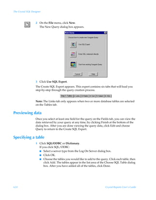 The Crystal SQL Designer



                   2 On the File menu, click New.
                     The New Query dialog box appears.




                   3 Click Use SQL Expert.
                   The Create SQL Expert appears. This expert contains six tabs that will lead you
                   step-by-step through the query creation process.



                   Note: The Links tab only appears when two or more database tables are selected
                   on the Tables tab.


Previewing data
                   Once you select at least one field for the query on the Fields tab, you can view the
                   data retrieved by your query at any time, by clicking Finish at the bottom of the
                   dialog box. After you are done viewing the query data, click Edit and choose
                   Query to return to the Create SQL Expert.


Specifying a table
                   1 Click SQL/ODBC or Dictionary.
                     If you click SQL/ODBC:
                     I Select a server type from the Log On Server dialog box.
                     I Click OK.
                     I Choose the tables you would like to add to the query. Click each table, then
                         click Add. The tables appear in the list area of the Choose SQL Table dialog
                         box. After you have added all of the tables, click Done.




624                                                                          Crystal Reports User’s Guide
 
