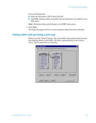 29: The Crystal SQL Designer



                        If you click Dictionary:
                        I Select the Dictionary (.DC5), then click OK.
                        I All ODBC database tables accessible from the dictionary are added to your
                            SQL query.
                        Note: Dictionary files must be based on an ODBC data source.
                    2 Click Next.
                      The Links tab appears (if two or more database tables have been selected).


Linking tables and specifying a join type
                        When you click “Smart Linking,” the Create SQL Expert makes links between
                        the matching fields of each table. The link is represented by a line with an
                        arrow. This is referred to as a link line.




Crystal Reports User’s Guide                                                                       625
 