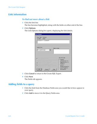 The Crystal SQL Designer



Link information
                   To find out more about a link
                   1 Click the link line.
                     The line becomes highlighted, along with the fields on either end of the line.
                   2 Click Options.
                     The Link Options dialog box opens, displaying the link details.




                   3 Click Cancel to return to the Create SQL Expert.
                   4 Click Next.
                     The Fields tab appears.


Adding fields to a query
                   1 Click the field from the Database Fields area you would like to have appear in
                     your query.
                   2 Click Add to move it to the Query Fields area.




626                                                                         Crystal Reports User’s Guide
 