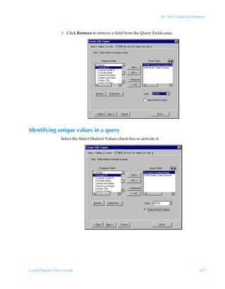 29: The Crystal SQL Designer



                    3 Click Remove to remove a field from the Query Fields area.




Identifying unique values in a query
                    Select the Select Distinct Values check box to activate it.




Crystal Reports User’s Guide                                                                              627
 