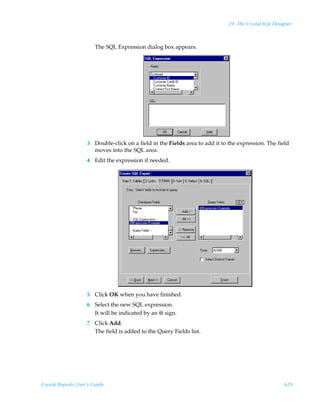 29: The Crystal SQL Designer



                        The SQL Expression dialog box appears.




                    3 Double-click on a field in the Fields area to add it to the expression. The field
                      moves into the SQL area.
                    4 Edit the expression if needed.




                    5 Click OK when you have finished.
                    6 Select the new SQL expression.
                      It will be indicated by an @ sign.
                    7 Click Add.
                      The field is added to the Query Fields list.




Crystal Reports User’s Guide                                                                          629
 