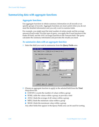 The Crystal SQL Designer



Summarizing data with aggregate functions

                   Aggregate functions
                   Use aggregate functions to obtain summary information on all records or on
                   specific groups of records. Aggregate functions are most useful when you do not
                   need the detailed information and you only want to examine totals.
                   For example, you might need the total number of orders made and the average
                   amount of each order. For this type of query, you apply the Count function to the
                   Order ID field, and the AVG (average) function to the Amount field. The query
                   calculates the summary information and provides the results you need.

                   To summarize data with an aggregate function
                   1 Select the field you want to summarize from the Query Fields area.




                   2 Choose an aggregate function to apply to the selected field from the Total
                     drop-down list:
                     I COUNT( ) counts the number of values within a group
                     I SUM( ) adds the values within a group, to provide a total
                     I AVG( ) finds the average of all values within a group
                     I MIN( ) finds the minimum value within a group
                     I MAX( ) finds the maximum value within a group.
                     Any other fields that appear in the Query Fields area can be used for sorting.




630                                                                        Crystal Reports User’s Guide
 