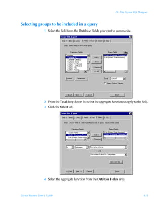 29: The Crystal SQL Designer



Selecting groups to be included in a query
                    1 Select the field from the Database Fields you want to summarize.




                    2 From the Total drop-down list select the aggregate function to apply to the field.
                    3 Click the Select tab.




                    4 Select the aggregate function from the Database Fields area.




Crystal Reports User’s Guide                                                                         631
 