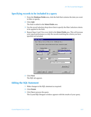 29: The Crystal SQL Designer



Specifying records to be included in a query
                    1 From the Database Fields area, click the field that contains the data you want
                      to filter or specify.
                    2 Click Add.
                      The field is added to the Select Fields area.
                    3 Use the record selection drop-down lists to specify the filter/selection criteria
                      to be applied to the field.
                    4 Repeat Steps 2 and 3 for every field in the Select Fields area. This will increase
                      your report performance as only the records matching the criteria you have
                      specified are included.




                    5 Click Next.
                      The SQL tab appears.


Editing the SQL Statement
                    1 Make changes to the SQL statement as required.
                    2 Click Finish.
                    3 Click Yes to process the query.
                      The Crystal SQL Designer window appears with the results of your query.




Crystal Reports User’s Guide                                                                          633
 