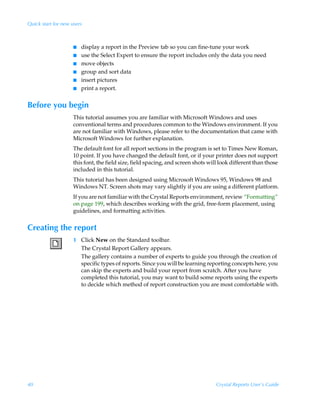 Quick start for new users



                     I   display a report in the Preview tab so you can fine-tune your work
                     I   use the Select Expert to ensure the report includes only the data you need
                     I   move objects
                     I   group and sort data
                     I   insert pictures
                     I   print a report.


Before you begin
                     This tutorial assumes you are familiar with Microsoft Windows and uses
                     conventional terms and procedures common to the Windows environment. If you
                     are not familiar with Windows, please refer to the documentation that came with
                     Microsoft Windows for further explanation.
                     The default font for all report sections in the program is set to Times New Roman,
                     10 point. If you have changed the default font, or if your printer does not support
                     this font, the field size, field spacing, and screen shots will look different than those
                     included in this tutorial.
                     This tutorial has been designed using Microsoft Windows 95, Windows 98 and
                     Windows NT. Screen shots may vary slightly if you are using a different platform.
                     If you are not familiar with the Crystal Reports environment, review “Formatting”
                     on page 199, which describes working with the grid, free-form placement, using
                     guidelines, and formatting activities.


Creating the report
                     1 Click New on the Standard toolbar.
                       The Crystal Report Gallery appears.
                       The gallery contains a number of experts to guide you through the creation of
                       specific types of reports. Since you will be learning reporting concepts here, you
                       can skip the experts and build your report from scratch. After you have
                       completed this tutorial, you may want to build some reports using the experts
                       to decide which method of report construction you are most comfortable with.




40                                                                                 Crystal Reports User’s Guide
 