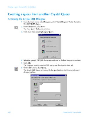 Creating a query from another Crystal Query




Creating a query from another Crystal Query
Accessing the Crystal SQL Designer
                    1 From the Start menu, select Programs, select Crystal Reports Tools, then click
                      Crystal SQL Designer.
                    2 On the File menu, click New.
                      The New Query dialog box appears.
                    3 Click Start from existing Seagate Query.




                    4 Select the query (*.QRY) file that you want to use as the base for your new query.
                    5 Click OK.
                      The program runs the existing SQL query and displays the data set.
                    6 On the Edit menu, click Query.
                      The Create SQL Expert appears with the specifications for the selected query
                      already in place.




634                                                                           Crystal Reports User’s Guide
 