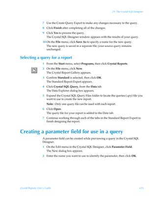 29: The Crystal SQL Designer



                    7 Use the Create Query Expert to make any changes necessary to the query.
                    8 Click Finish after completing all of the changes.
                    9 Click Yes to process the query.
                      The Crystal SQL Designer window appears with the results of your query.
                    10 On the File menu, click Save As to specify a name for the new query.
                       The new query is saved in a separate file; your source query remains
                       unchanged.


Selecting a query for a report
                    1 From the Start menu, select Programs, then click Crystal Reports.
                    2 On the File menu, click New.
                      The Crystal Report Gallery appears.
                    3 Confirm Standard is selected, then click OK.
                      The Standard Report Expert appears.
                    4 Click Crystal SQL Query, from the Data tab.
                      The Data Explorer dialog box appears.
                    5 Expand the Crystal SQL Query Files folder to locate the queries (.qry) file you
                      want to use to create the new report.
                        Note: Only one query file can be used with each report.
                    6 Click Open.
                      The query file for your report is added to the Data tab.
                    7 Continue working through each of the tabs in the Standard Report Expert to
                      finish designing the report.


Creating a parameter field for use in a query
                    A parameter field can be created while previewing a query in the Crystal SQL
                    Designer.
                    1 On the Edit menu in the Crystal SQL Designer, click Parameter Field.
                      The New dialog box appears.
                    2 Enter the name you want to use to identify the parameter, then click OK.




Crystal Reports User’s Guide                                                                        635
 