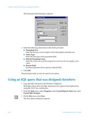 Using an SQL query that was designed elsewhere



                       The Parameter Field dialog box appears.




                   3 Enter the following information in the fields provided:
                     I Prompting Text
                        Enter the text you want to appear when the program prompts you.
                     I Value Type
                        Enter the data type of the parameter field.
                     I Default Prompting Value
                        Enter the value you want the program to use if you do not supply a new
                        value.
                     I Browse Field
                        Use this drop-down list to specify a default field.
                   4 Click OK.
                   The parameter field can now be used in your query.


Using an SQL query that was designed elsewhere
                   1 Copy the SQL statement to the Windows Clipboard.
                     Most SQL editors allow the SQL statement to be copied to the Clipboard by
                     using the Ctrl-C key combination.
                   2 From the Start menu, select Programs, select Crystal Reports Tools, then click
                     Crystal SQL Designer.
                   3 On the File menu, click New.
                     The New Query dialog box appears.




636                                                                        Crystal Reports User’s Guide
 