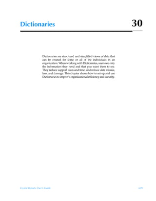 Dictionaries                                                                          30


                    Dictionaries are structured and simplified views of data that
                    can be created for some or all of the individuals in an
                    organization. When working with Dictionaries, users see only
                    the information they need and that you want them to see.
                    They reduce support costs and time, and reduce data misuse,
                    loss, and damage. This chapter shows how to set up and use
                    Dictionaries to improve organizational efficiency and security.




Crystal Reports User’s Guide                                                           639
 