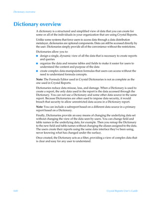 Dictionary overview




Dictionary overview
                      A dictionary is a structured and simplified view of data that you can create for
                      some or all of the individuals in your organization that are using Crystal Reports.
                      Unlike some systems that force users to access data through a data distribution
                      metalayer, dictionaries are optional components. Data can still be accessed directly by
                      the user. Dictionaries simply provide all of the convenience without the restrictions.
                      Dictionaries allow you to:
                      I design a single, dynamic view of all the data that is necessary to create reports
                         and queries
                      I organize the data and rename tables and fields to make it easier for users to
                         understand the content and purpose of the data
                      I create complex data-manipulation formulas that users can access without the
                         need to understand formula concepts.
                      Note: The Formula Editor used in Crystal Dictionaries is not as complete as the
                      one used in Crystal Reports.
                      Dictionaries reduce data misuse, loss, and damage. When a Dictionary is used to
                      create a report, the only data used in the report is the data accessed through the
                      Dictionary. You can not use a Dictionary and some other data source in the same
                      report. Because Dictionaries are often used to impose data security, it would
                      breach that security to allow unrestricted data access in a Dictionary report.
                      Note: You can include a subreport based on a different data source in a primary
                      report based on a Dictionary.
                      Finally, Dictionaries provide an easy means of changing the underlying data set
                      without changing the view of the data seen by users. You can change field and
                      table names in the underlying data, for example. Then you remap the Dictionary
                      to the new field and table names without changing the aliases assigned to the data.
                      The users create their reports using the same data interface they’ve been using,
                      never knowing what has changed under the surface.
                      Once created, the Dictionary acts as a filter, providing a view of complex data that
                      is clear and easy for any user to understand.




640                                                                               Crystal Reports User’s Guide
 