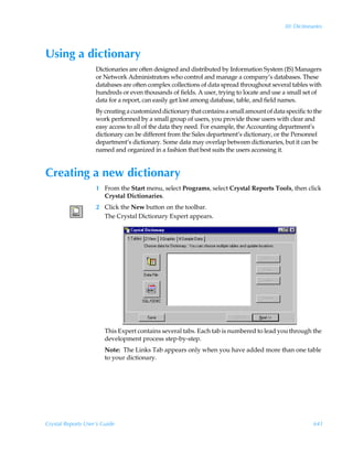 30: Dictionaries




Using a dictionary
                    Dictionaries are often designed and distributed by Information System (IS) Managers
                    or Network Administrators who control and manage a company’s databases. These
                    databases are often complex collections of data spread throughout several tables with
                    hundreds or even thousands of fields. A user, trying to locate and use a small set of
                    data for a report, can easily get lost among database, table, and field names.
                    By creating a customized dictionary that contains a small amount of data specific to the
                    work performed by a small group of users, you provide those users with clear and
                    easy access to all of the data they need. For example, the Accounting department’s
                    dictionary can be different from the Sales department’s dictionary, or the Personnel
                    department’s dictionary. Some data may overlap between dictionaries, but it can be
                    named and organized in a fashion that best suits the users accessing it.


Creating a new dictionary
                    1 From the Start menu, select Programs, select Crystal Reports Tools, then click
                      Crystal Dictionaries.
                    2 Click the New button on the toolbar.
                      The Crystal Dictionary Expert appears.




                        This Expert contains several tabs. Each tab is numbered to lead you through the
                        development process step-by-step.
                        Note: The Links Tab appears only when you have added more than one table
                        to your dictionary.




Crystal Reports User’s Guide                                                                             641
 