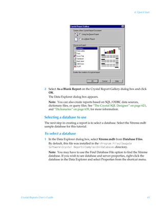 4: Quick Start




                    2 Select As a Blank Report on the Crystal Report Gallery dialog box and click
                      OK.
                      The Data Explorer dialog box appears.
                        Note: You can also create reports based on SQL/ODBC data sources,
                        dictionary files, or query files. See “The Crystal SQL Designer” on page 621,
                        and “Dictionaries” on page 639, for more information.

                    Selecting a database to use
                    The next step in creating a report is to select a database. Select the Xtreme.mdb
                    sample database for this tutorial.

                    To select a database
                    1 In the Data Explorer dialog box, select Xtreme.mdb from Database Files.
                      By default, this file was installed in the cQ…‚t…h€ÃAvyr†cTrhth‡rÃ
                      T‚s‡h…rc8…’†‡hyÃSrƒ‚…‡†cTh€ƒyr†c@c9h‡hih†r† directory.
                        Note: You may have to use the Find Database File option to find the Xtreme
                        database. If you wish to see database and server properties, right-click the
                        database in the Data Explorer and select Properties from the shortcut menu.




Crystal Reports User’s Guide                                                                            41
 