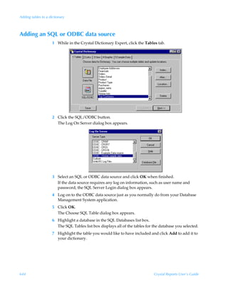 Adding tables to a dictionary



Adding an SQL or ODBC data source
                     1 While in the Crystal Dictionary Expert, click the Tables tab.




                     2 Click the SQL/ODBC button.
                       The Log On Server dialog box appears.




                     3 Select an SQL or ODBC data source and click OK when finished.
                       If the data source requires any log on information, such as user name and
                       password, the SQL Server Login dialog box appears.
                     4 Log on to the ODBC data source just as you normally do from your Database
                       Management System application.
                     5 Click OK.
                       The Choose SQL Table dialog box appears.
                     6 Highlight a database in the SQL Databases list box.
                       The SQL Tables list box displays all of the tables for the database you selected.
                     7 Highlight the table you would like to have included and click Add to add it to
                       your dictionary.




644                                                                           Crystal Reports User’s Guide
 