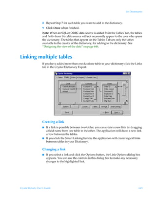 30: Dictionaries



                    8 Repeat Step 7 for each table you want to add to the dictionary.
                    9 Click Done when finished.
                    Note: When an SQL or ODBC data source is added from the Tables Tab, the tables
                    and fields from that data source will not necessarily appear to the user who opens
                    the dictionary. The tables that appear on the Tables Tab are only the tables
                    available to the creator of the dictionary, for adding to the dictionary. See
                    “Designing the view of the data” on page 646.


Linking multiple tables
                    If you have added more than one database table to your dictionary click the Links
                    tab in the Crystal Dictionary Expert.




                    Creating a link
                    I   If a link is possible between two tables, you can create a new link by dragging
                        a field name from one table to the other. The application will draw a new link
                        arrow between the tables.
                    I   If you click the Smart Linking button, the application will create logical links
                        between tables in your Dictionary.

                    Changing a link
                    I   If you select a link and click the Options button, the Link Options dialog box
                        appears. You can use the controls in this dialog box to make any necessary
                        changes to the highlighted link.




Crystal Reports User’s Guide                                                                          645
 