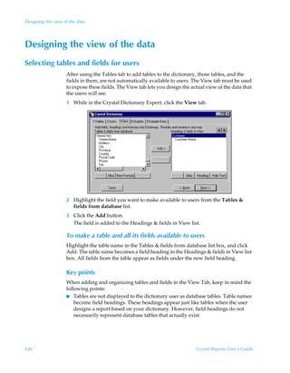 Designing the view of the data




Designing the view of the data
Selecting tables and fields for users
                    After using the Tables tab to add tables to the dictionary, those tables, and the
                    fields in them, are not automatically available to users. The View tab must be used
                    to expose these fields. The View tab lets you design the actual view of the data that
                    the users will see.
                    1 While in the Crystal Dictionary Expert, click the View tab.




                    2 Highlight the field you want to make available to users from the Tables 
                      fields from database list.
                    3 Click the Add button.
                      The field is added to the Headings  fields in View list.

                    To make a table and all its fields available to users
                    Highlight the table name in the Tables  fields from database list box, and click
                    Add. The table name becomes a field heading in the Headings  fields in View list
                    box. All fields from the table appear as fields under the new field heading.

                    Key points
                    When adding and organizing tables and fields in the View Tab, keep in mind the
                    following points:
                    I Tables are not displayed to the dictionary user as database tables. Table names
                        become field headings. These headings appear just like tables when the user
                        designs a report based on your dictionary. However, field headings do not
                        necessarily represent database tables that actually exist.




646                                                                            Crystal Reports User’s Guide
 