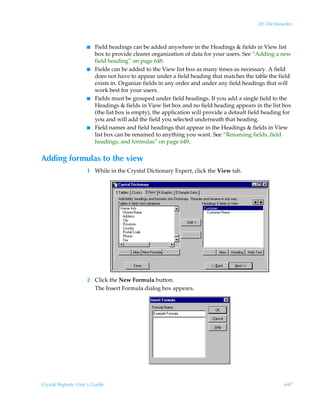 30: Dictionaries



                    I   Field headings can be added anywhere in the Headings  fields in View list
                        box to provide clearer organization of data for your users. See “Adding a new
                        field heading” on page 648.
                    I   Fields can be added to the View list box as many times as necessary. A field
                        does not have to appear under a field heading that matches the table the field
                        exists in. Organize fields in any order and under any field headings that will
                        work best for your users.
                    I   Fields must be grouped under field headings. If you add a single field to the
                        Headings  fields in View list box and no field heading appears in the list box
                        (the list box is empty), the application will provide a default field heading for
                        you and will add the field you selected underneath that heading.
                    I   Field names and field headings that appear in the Headings  fields in View
                        list box can be renamed to anything you want. See “Renaming fields, field
                        headings, and formulas” on page 649.


Adding formulas to the view
                    1 While in the Crystal Dictionary Expert, click the View tab.




                    2 Click the New Formula button.
                      The Insert Formula dialog box appears.




Crystal Reports User’s Guide                                                                           647
 