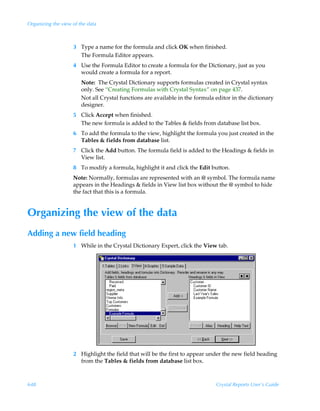 Organizing the view of the data



                    3 Type a name for the formula and click OK when finished.
                      The Formula Editor appears.
                    4 Use the Formula Editor to create a formula for the Dictionary, just as you
                      would create a formula for a report.
                        Note: The Crystal Dictionary supports formulas created in Crystal syntax
                        only. See “Creating Formulas with Crystal Syntax” on page 437.
                        Not all Crystal functions are available in the formula editor in the dictionary
                        designer.
                    5 Click Accept when finished.
                      The new formula is added to the Tables  fields from database list box.
                    6 To add the formula to the view, highlight the formula you just created in the
                      Tables  fields from database list.
                    7 Click the Add button. The formula field is added to the Headings  fields in
                      View list.
                    8 To modify a formula, highlight it and click the Edit button.
                    Note: Normally, formulas are represented with an @ symbol. The formula name
                    appears in the Headings  fields in View list box without the @ symbol to hide
                    the fact that this is a formula.


Organizing the view of the data
Adding a new field heading
                    1 While in the Crystal Dictionary Expert, click the View tab.




                    2 Highlight the field that will be the first to appear under the new field heading
                      from the Tables  fields from database list box.



648                                                                            Crystal Reports User’s Guide
 