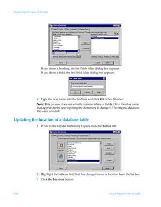 Organizing the view of the data




                        If you chose a heading, the Set Table Alias dialog box appears.
                        If you chose a field, the Set Field Alias dialog box appears.




                    4 Type the new name into the text box and click OK when finished.
                    Note: This process does not actually rename tables or fields. Only the alias name
                    that appears to the user opening the dictionary is changed. The original database
                    file is not affected.


Updating the location of a database table
                    1 While in the Crystal Dictionary Expert, click the Tables tab.




                    2 Highlight the table or field that has changed name or location from the list box.
                    3 Click the Location button.



650                                                                           Crystal Reports User’s Guide
 