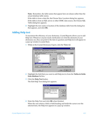 30: Dictionaries



                        Note: Remember, the table names that appear here are aliases rather than the
                        actual database table names.
                        If the table is from a data file, the Choose New Location dialog box appears.
                        If the table is from an SQL server or other ODBC data source, the Choose SQL
                        Table dialog box appears.
                    4 Highlight the new name or location of the database table from the dialog box
                      that appears, and click OK.

Adding Help text
                    To maximize the efficiency of your dictionary, Crystal Reports allows you to add
                    Help text. Whenever anyone needs clarification on what the elements of your
                    dictionary are, they can point to the item in question and Help text will appear in
                    a pop-up window to assist them.
                    1 While in the Crystal Dictionary Expert, click the View tab.




                    2 Highlight the field that you want to add Help text to from the Tables  fields
                      from database list box.
                    3 Click the Help Text button.
                      The Edit Help Text dialog box appears.




                    4 Enter the Help Text and click OK when finished.
                      When the user selects a field or field heading and holds the cursor over the
                      selected item, the Help text appears in a pop-up window.



Crystal Reports User’s Guide                                                                         651
 