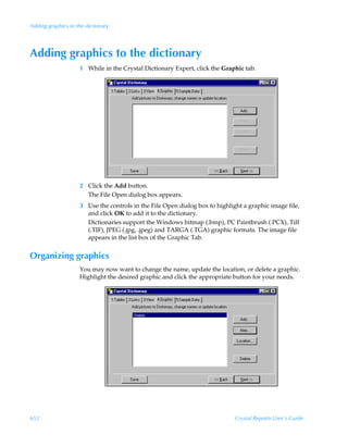 Adding graphics to the dictionary




Adding graphics to the dictionary
                    1 While in the Crystal Dictionary Expert, click the Graphic tab.




                    2 Click the Add button.
                      The File Open dialog box appears.
                    3 Use the controls in the File Open dialog box to highlight a graphic image file,
                      and click OK to add it to the dictionary.
                      Dictionaries support the Windows bitmap (.bmp), PC Paintbrush (.PCX), Tiff
                      (.TIF), JPEG (.jpg, .jpeg) and TARGA (.TGA) graphic formats. The image file
                      appears in the list box of the Graphic Tab.


Organizing graphics
                    You may now want to change the name, update the location, or delete a graphic.
                    Highlight the desired graphic and click the appropriate button for your needs.




652                                                                          Crystal Reports User’s Guide
 