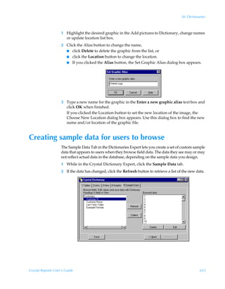 30: Dictionaries



                    1 Highlight the desired graphic in the Add pictures to Dictionary, change names
                      or update location list box.
                    2 Click the Alias button to change the name,
                      I click Delete to delete the graphic from the list, or
                      I click the Location button to change the location.
                      I If you clicked the Alias button, the Set Graphic Alias dialog box appears.




                    3 Type a new name for the graphic in the Enter a new graphic alias text box and
                      click OK when finished.
                      If you clicked the Location button to set the new location of the image, the
                      Choose New Location dialog box appears. Use this dialog box to find the new
                      name and/or location of the graphic file.


Creating sample data for users to browse
                    The Sample Data Tab in the Dictionaries Expert lets you create a set of custom sample
                    data that appears to users when they browse field data. The data they see may or may
                    not reflect actual data in the database, depending on the sample data you design.
                    1 While in the Crystal Dictionary Expert, click the Sample Data tab.
                    2 If the data has changed, click the Refresh button to retrieve a list of the new data.




Crystal Reports User’s Guide                                                                            653
 