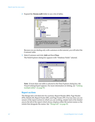 Quick start for new users



                     2 Expand the Xtreme.mdb folder to see a list of tables.




                        Because you are dealing only with customers in this tutorial, you will select the
                        Customer table.
                     3 Select Customer and click Add and then Close.
                       The Field Explorer dialog box appears with “Database Fields” selected.




                        Note: If more than one table is selected in the Data Explorer dialog box, the
                        Visual Linking Expert appears. For more information on linking, see “Linking
                        multiple tables” on page 90.

                     Report sections
                     The Design tab is divided into five sections: Report Header (RH), Page Header
                     (PH), Details (D), Report Footer (RF), and Page Footer (PF). If at any time you are
                     unsure of the report section in which you are working, simply look at the shaded
                     area to the left of the report which always displays either the section names or the
                     initials that designate the names. See “Design tab” on page 82.




42                                                                             Crystal Reports User’s Guide
 