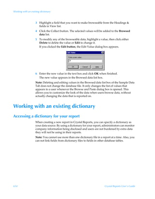 Working with an existing dictionary



                    3 Highlight a field that you want to make browseable from the Headings 
                      fields in View list.
                    4 Click the Collect button. The selected values will be added to the Browsed
                      data list.
                    5 To modify any of the browseable data, highlight a value, then click either
                      Delete to delete the value or Edit to change it.
                      If you clicked the Edit button, the Edit Value dialog box appears.




                    6 Enter the new value in the text box and click OK when finished.
                      The new value appears in the Browsed data list box.
                    Note: Deleting and editing values in the Browsed data list box of the Sample Data
                    Tab does not change the database file. It only changes the list of values that
                    appears to a user whenever the Browse and Paste dialog box is opened. This
                    allows you to customize the look of the data when users browse data, without
                    actually changing the data that is reported on.


Working with an existing dictionary
Accessing a dictionary for your report
                    When creating a new report in Crystal Reports, you can specify a dictionary as
                    your data source. By using a dictionary for your report, administrators can monitor
                    company information being disclosed and users are not burdened by extra data
                    they will not be using in their reports.
                    Note: You cannot use more than one dictionary file in a report at a time. Also, you
                    can not link fields from dictionary files to fields in other database tables.




654                                                                           Crystal Reports User’s Guide
 