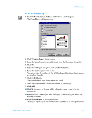30: Dictionaries



                    To access a dictionary
                    1 Click the New button on the Standard toolbar in Crystal Reports.
                      The Crystal Report Gallery appears.




                    2 Click Using the Report Expert button.
                    3 Select the type of report you want to create from the Choose an Expert list.
                    4 Click OK.
                    5 In the Report Expert dialog box, click Crystal Dictionary.
                    6 Select the dictionary you want to use.
                      You return to the Report Expert. The field headings of the data in the dictionary
                      are listed on the right.
                    7 Click the Fields tab.
                      The database fields from the dictionary are listed.
                    8 Select the database fields you want to include in your report.
                    9 Click Add.
                    10 Click Next to move to the next folder to have the report expert help you
                       sort the data.
                    11 Continue to click Next if you want the Report Expert to help you design the
                       rest of your report.
                    12 Click Design Report to access your report.
                       The Crystal Report Expert closes and creates a report based on your specifications.




Crystal Reports User’s Guide                                                                           655
 