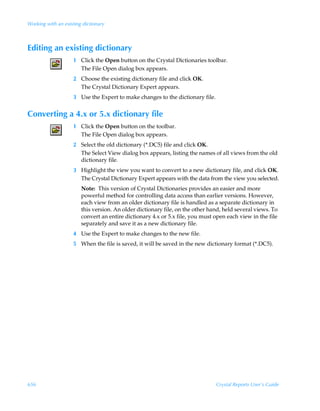 Working with an existing dictionary



Editing an existing dictionary
                    1 Click the Open button on the Crystal Dictionaries toolbar.
                      The File Open dialog box appears.
                    2 Choose the existing dictionary file and click OK.
                      The Crystal Dictionary Expert appears.
                    3 Use the Expert to make changes to the dictionary file.


Converting a 4.x or 5.x dictionary file
                    1 Click the Open button on the toolbar.
                      The File Open dialog box appears.
                    2 Select the old dictionary (*.DC5) file and click OK.
                      The Select View dialog box appears, listing the names of all views from the old
                      dictionary file.
                    3 Highlight the view you want to convert to a new dictionary file, and click OK.
                      The Crystal Dictionary Expert appears with the data from the view you selected.
                        Note: This version of Crystal Dictionaries provides an easier and more
                        powerful method for controlling data access than earlier versions. However,
                        each view from an older dictionary file is handled as a separate dictionary in
                        this version. An older dictionary file, on the other hand, held several views. To
                        convert an entire dictionary 4.x or 5.x file, you must open each view in the file
                        separately and save it as a new dictionary file.
                    4 Use the Expert to make changes to the new file.
                    5 When the file is saved, it will be saved in the new dictionary format (*.DC5).




656                                                                            Crystal Reports User’s Guide
 