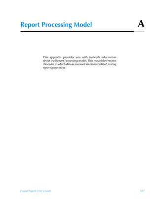 Report Processing Model                                                          A


                    This appendix provides you with in-depth information
                    about the Report Processing model. This model determines
                    the order in which data is accessed and manipulated during
                    report generation.




Crystal Reports User’s Guide                                                     657
 