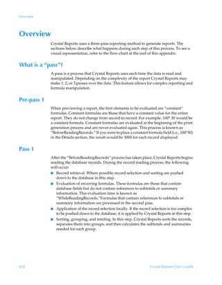 Overview




Overview
             Crystal Reports uses a three-pass reporting method to generate reports. The
             sections below describe what happens during each step of this process. To see a
             visual representation, refer to the flow-chart at the end of this appendix.


What is a “pass”?
             A pass is a process that Crystal Reports uses each time the data is read and
             manipulated. Depending on the complexity of the report Crystal Reports may
             make 1, 2, or 3 passes over the data. This feature allows for complex reporting and
             formula manipulation.


Pre-pass 1
             When previewing a report, the first elements to be evaluated are “constant”
             formulas. Constant formulas are those that have a constant value for the entire
             report. They do not change from record to record. For example, 100* 30 would be
             a constant formula. Constant formulas are evaluated at the beginning of the print
             generation process and are never evaluated again. This process is known as
             “BeforeReadingRecords.” If you were to place a constant formula field (i.e., 100*30)
             in the Details section, the result would be 3000 for each record displayed.


Pass 1
             After the “BeforeReadingRecords” process has taken place, Crystal Reports begins
             reading the database records. During the record reading process, the following
             will occur:
             I Record retrieval. Where possible record selection and sorting are pushed
                down to the database in this step.
             I Evaluation of recurring formulas. These formulas are those that contain
                database fields but do not contain references to subtotals or summary
                information. This evaluation time is known as
                “WhileReadingRecords.”Formulas that contain references to subtotals or
                summary information are processed in the second pass.
             I Application of the record selection locally. If the record selection is too complex
                to be pushed down to the database, it is applied by Crystal Reports in this step.
             I Sorting, grouping, and totaling. In this step, Crystal Reports sorts the records,
                separates them into groups, and then calculates the subtotals and summaries
                needed for each group.




658                                                                     Crystal Reports User’s Guide
 
