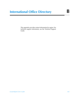 International Office Directory                                                  B


                    This appendix provides contact information by region. For
                    technical support information, see the Technical Support
                    Guide.




Crystal Reports User’s Guide                                                    661
 