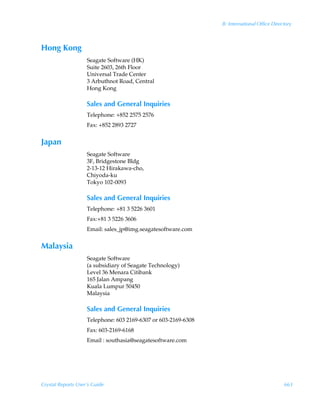 B: International Office Directory



Hong Kong
                    Seagate Software (HK)
                    Suite 2603, 26th Floor
                    Universal Trade Center
                    3 Arbuthnot Road, Central
                    Hong Kong

                    Sales and General Inquiries
                    Telephone: +852 2575 2576
                    Fax: +852 2893 2727


Japan
                    Seagate Software
                    3F, Bridgestone Bldg
                    2-13-12 Hirakawa-cho,
                    Chiyoda-ku
                    Tokyo 102-0093

                    Sales and General Inquiries
                    Telephone: +81 3 5226 3601
                    Fax:+81 3 5226 3606
                    Email: sales_jp@img.seagatesoftware.com


Malaysia
                    Seagate Software
                    (a subsidiary of Seagate Technology)
                    Level 36 Menara Citibank
                    165 Jalan Ampang
                    Kuala Lumpur 50450
                    Malaysia

                    Sales and General Inquiries
                    Telephone: 603 2169-6307 or 603-2169-6308
                    Fax: 603-2169-6168
                    Email : southasia@seagatesoftware.com




Crystal Reports User’s Guide                                                                 663
 