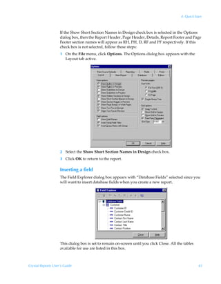 4: Quick Start



                    If the Show Short Section Names in Design check box is selected in the Options
                    dialog box, then the Report Header, Page Header, Details, Report Footer and Page
                    Footer section names will appear as RH, PH, D, RF and PF respectively. If this
                    check box is not selected, follow these steps:
                    1 On the File menu, click Options. The Options dialog box appears with the
                      Layout tab active.




                    2 Select the Show Short Section Names in Design check box.
                    3 Click OK to return to the report.

                    Inserting a field
                    The Field Explorer dialog box appears with “Database Fields” selected since you
                    will want to insert database fields when you create a new report.




                    This dialog box is set to remain on-screen until you click Close. All the tables
                    available for use are listed in this box.



Crystal Reports User’s Guide                                                                           43
 