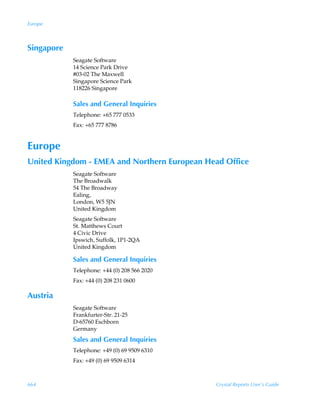 Europe



Singapore
            Seagate Software
            14 Science Park Drive
            #03-02 The Maxwell
            Singapore Science Park
            118226 Singapore

            Sales and General Inquiries
            Telephone: +65 777 0533
            Fax: +65 777 8786


Europe
United Kingdom - EMEA and Northern European Head Office
            Seagate Software
            The Broadwalk
            54 The Broadway
            Ealing,
            London, W5 5JN
            United Kingdom
            Seagate Software
            St. Matthews Court
            4 Civic Drive
            Ipswich, Suffolk, 1P1-2QA
            United Kingdom

            Sales and General Inquiries
            Telephone: +44 (0) 208 566 2020
            Fax: +44 (0) 208 231 0600

Austria
            Seagate Software
            Frankfurter-Str. 21-25
            D-65760 Eschborn
            Germany
            Sales and General Inquiries
            Telephone: +49 (0) 69 9509 6310
            Fax: +49 (0) 69 9509 6314



664                                           Crystal Reports User’s Guide
 