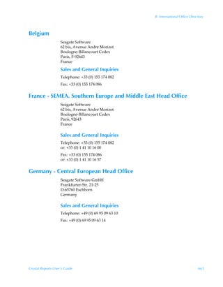 B: International Office Directory



Belgium
                    Seagate Software
                    62 bis, Avenue Andre Morizet
                    Boulogne-Billancourt Cedex
                    Paris, F-92643
                    France

                    Sales and General Inquiries
                    Telephone: +33 (0) 155 174 082
                    Fax: +33 (0) 155 174 086


France - SEMEA. Southern Europe and Middle East Head Office
                    Seagate Software
                    62 bis, Avenue Andre Morizet
                    Boulogne-Billancourt Cedex
                    Paris, 92643
                    France

                    Sales and General Inquiries
                    Telephone: +33 (0) 155 174 082
                    or: +33 (0) 1 41 10 16 00
                    Fax: +33 (0) 155 174 086
                    or: +33 (0) 1 41 10 16 57


Germany - Central European Head Office
                    Seagate Software GmbH
                    Frankfurter-Str. 21-25
                    D-65760 Eschborn
                    Germany

                    Sales and General Inquiries
                    Telephone: +49 (0) 69 95 09 63 10
                    Fax: +49 (0) 69 95 09 63 14




Crystal Reports User’s Guide                                                         665
 