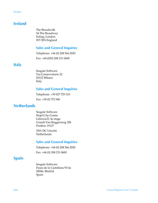 Europe



Ireland
              The Broadwalk
              54 The Broadway
              Ealing, London
              W5 5JN England

              Sales and General Inquiries
              Telephone: +44 (0) 208 566 2020
              Fax: +44 (020) 208 231 0600

Italy
              Seagate Software
              Via Conservatorio 22
              20122 Milano
              Italy

              Sales and General Inquiries
              Telephone: +39 027 729 310
              Fax: +39 02 772 940

Netherlands
              Seagate Software
              Hojel City Centre
              GebouwD, 4e etage
              Graadt Van Roggenweg 328
              Postbox 19127
              3501 DC Utrecht
              Netherlands

              Sales and General Inquiries
              Telephone: +44 (0) 208 566 2020
              Fax: +44 (0) 208 231 0600

Spain
              Seagate Software
              Paseo de la Castellana 93-4a
              28046, Madrid
              Spain




666                                             Crystal Reports User’s Guide
 