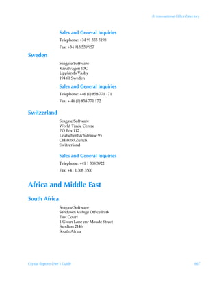 B: International Office Directory



                    Sales and General Inquiries
                    Telephone: +34 91 555 5198
                    Fax: +34 915 559 957

Sweden
                    Seagate Software
                    Kanalvagen 10C
                    Upplands Vasby
                    194 61 Sweden

                    Sales and General Inquiries
                    Telephone: +46 (0) 858 771 171
                    Fax: + 46 (0) 858 771 172


Switzerland
                    Seagate Software
                    World Trade Centre
                    PO Box 112
                    Leutschenbachstrasse 95
                    CH-8050 Zurich
                    Switzerland

                    Sales and General Inquiries
                    Telephone: +41 1 308 3922
                    Fax: +41 1 308 3500


Africa and Middle East
South Africa
                    Seagate Software
                    Sandown Village Office Park
                    East Court
                    1 Gwen Lane cnr Maude Street
                    Sandton 2146
                    South Africa




Crystal Reports User’s Guide                                                      667
 