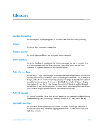 Glossary



absolute formatting
                    Formatting that is always applied to an object. See also conditional formatting.

access
                    To access data means to retrieve data.

Acrobat Reader
                    An application used to review and print online manuals.

active database
                    An active database is a database that has been selected for use in a report. You
                    activate databases with the New command on the File Menu and the Add
                    Database to Report commandon the Database Menu.

Active Server Page
                    Active Server Pages are web pages that run under Microsoft’s Internet Information
                    Server (IIS) version 3.0 and later. Active Server Pages combine HTML, VBScript or
                    JScript, and ActiveX controls to create dynamic web pages that can be viewed from
                    any of the most popular web browsers. The Quik Reports for Windows Engine
                    Automation Server, the Crystal Design-Time ActiveX Control, and the Crystal
                    Active Data Driver can be combined to create active web sites in Microsoft Visual
                    InterDev that display reports from an Internet or intranet site.

ActiveX Control
                    A Custom Control for Visual Basic 4.0 and above that incorporates the Object Linking
                    and Embedding (OLE) technology. Formerly known as an OLE Control (OCX).

aggregate functions
                    An operation that summarizes data (sums, calculates an average, identifies a
                    maximum value, etc.). The term “aggregate functions” is often associated with
                    SQL data sources.



Crystal Reports User’s Guide                                                                           669
 