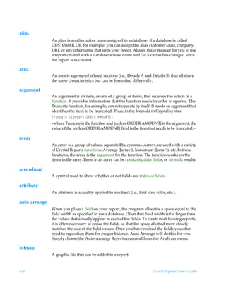 alias
               An alias is an alternative name assigned to a database. If a database is called
               CUSTOMER.DB, for example, you can assign the alias customer, cust, company,
               DB1, or any other name that suits your needs. Aliases make it easier for you to use
               a report created with a database whose name and/or location has changed since
               the report was created.

area
               An area is a group of related sections (i.e., Details A and Details B) that all share
               the same characteristics but can be formatted differently.

argument
               An argument is an item, or one of a group of items, that receives the action of a
               function. It provides information that the function needs in order to operate. The
               Truncate function, for example, can not operate by itself. It needs an argument that
               identifies the item to be truncated. Thus, in the formula in Crystal syntax:
               U…ˆph‡rÃ”‚…qr…†PS9@SÃ6HPVIU–
               «where Truncate is the function and {orders.ORDER AMOUNT} is the argument, the
               value of the {orders.ORDER AMOUNT} field is the item that needs to be truncated.»

array
               An array is a group of values, separated by commas. Arrays are used with a variety
               of Crystal Reports functions: Average ([array]), Maximum ([array]), etc. In these
               functions, the array is the argument for the function. The function works on the
               items in the array. Items in an array can be constants, data fields, or formula results.

arrowhead
               A symbol used to show whether or not fields are indexed fields.

attribute
               An attribute is a quality applied to an object (i.e., font size, color, etc.).

auto arrange
               When you place a field on your report, the program allocates a space equal to the
               field width as specified in your database. Often that field width is far larger than
               the values that actually appear in each of the fields. To create neat-looking reports,
               it is often necessary to resize the fields so that the space allotted more closely
               matches the size of the field values. Once you have resized the fields you often
               need to reposition them for proper balance. Auto Arrange will do this for you.
               Simply choose the Auto-Arrange Report command from the Analyzer menu.

bitmap
               A graphic file that can be added to a report.



670                                                                           Crystal Reports User’s Guide
 