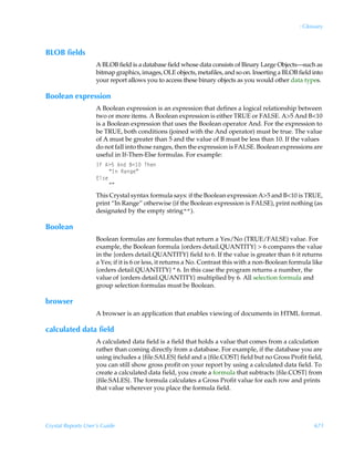 : Glossary



BLOB fields
                    A BLOB field is a database field whose data consists of Binary Large Objects—such as
                    bitmap graphics, images, OLE objects, metafiles, and so on. Inserting a BLOB field into
                    your report allows you to access these binary objects as you would other data types.

Boolean expression
                    A Boolean expression is an expression that defines a logical relationship between
                    two or more items. A Boolean expression is either TRUE or FALSE. A5 And B10
                    is a Boolean expression that uses the Boolean operator And. For the expression to
                    be TRUE, both conditions (joined with the And operator) must be true. The value
                    of A must be greater than 5 and the value of B must be less than 10. If the values
                    do not fall into those ranges, then the expression is FALSE. Boolean expressions are
                    useful in If-Then-Else formulas. For example:
                    DsÃ63$Ã6qÃ71 ÃUur
                         ´DÃShtrµ
                    @y†r
                         ´µÃ
                    This Crystal syntax formula says: if the Boolean expression A5 and B10 is TRUE,
                    print “In Range” otherwise (if the Boolean expression is FALSE), print nothing (as
                    designated by the empty string“”).

Boolean
                    Boolean formulas are formulas that return a Yes/No (TRUE/FALSE) value. For
                    example, the Boolean formula {orders detail.QUANTITY}  6 compares the value
                    in the {orders detail.QUANTITY} field to 6. If the value is greater than 6 it returns
                    a Yes; if it is 6 or less, it returns a No. Contrast this with a non-Boolean formula like
                    {orders detail.QUANTITY} * 6. In this case the program returns a number, the
                    value of {orders detail.QUANTITY} multiplied by 6. All selection formula and
                    group selection formulas must be Boolean.

browser
                    A browser is an application that enables viewing of documents in HTML format.

calculated data field
                    A calculated data field is a field that holds a value that comes from a calculation
                    rather than coming directly from a database. For example, if the database you are
                    using includes a {file.SALES} field and a {file.COST} field but no Gross Profit field,
                    you can still show gross profit on your report by using a calculated data field. To
                    create a calculated data field, you create a formula that subtracts {file.COST} from
                    {file.SALES}. The formula calculates a Gross Profit value for each row and prints
                    that value wherever you place the formula field.




Crystal Reports User’s Guide                                                                             671
 