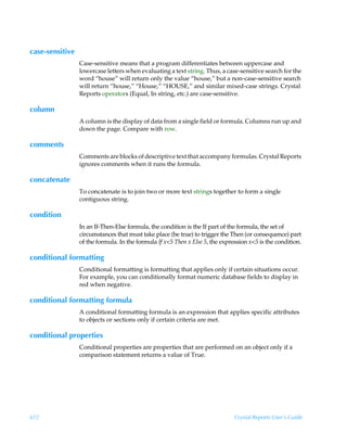 case-sensitive
                 Case-sensitive means that a program differentiates between uppercase and
                 lowercase letters when evaluating a text string. Thus, a case-sensitive search for the
                 word “house” will return only the value “house,” but a non-case-sensitive search
                 will return “house,” “House,” “HOUSE,” and similar mixed-case strings. Crystal
                 Reports operators (Equal, In string, etc.) are case-sensitive.

column
                 A column is the display of data from a single field or formula. Columns run up and
                 down the page. Compare with row.

comments
                 Comments are blocks of descriptive text that accompany formulas. Crystal Reports
                 ignores comments when it runs the formula.

concatenate
                 To concatenate is to join two or more text strings together to form a single
                 contiguous string.

condition
                 In an If-Then-Else formula, the condition is the If part of the formula, the set of
                 circumstances that must take place (be true) to trigger the Then (or consequence) part
                 of the formula. In the formula If x5 Then x Else 5, the expression x5 is the condition.

conditional formatting
                 Conditional formatting is formatting that applies only if certain situations occur.
                 For example, you can conditionally format numeric database fields to display in
                 red when negative.

conditional formatting formula
                 A conditional formatting formula is an expression that applies specific attributes
                 to objects or sections only if certain criteria are met.

conditional properties
                 Conditional properties are properties that are performed on an object only if a
                 comparison statement returns a value of True.




672                                                                            Crystal Reports User’s Guide
 